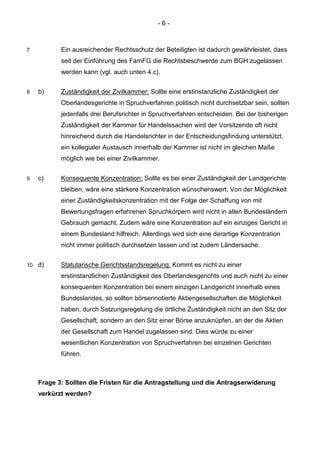 - 6 - 
7 Ein ausreichender Rechtsschutz der Beteiligten ist dadurch gewährleistet, dass seit der Einführung des FamFG die Rechtsbeschwerde zum BGH zugelassen werden kann (vgl. auch unten 4.c). 
8 b) Zuständigkeit der Zivilkammer: Sollte eine erstinstanzliche Zuständigkeit der Oberlandesgerichte in Spruchverfahren politisch nicht durchsetzbar sein, sollten jedenfalls drei Berufsrichter in Spruchverfahren entscheiden. Bei der bisherigen Zuständigkeit der Kammer für Handelssachen wird der Vorsitzende oft nicht hinreichend durch die Handelsrichter in der Entscheidungsfindung unterstützt, ein kollegialer Austausch innerhalb der Kammer ist nicht im gleichen Maße möglich wie bei einer Zivilkammer. 
9 c) Konsequente Konzentration: Sollte es bei einer Zuständigkeit der Landgerichte bleiben, wäre eine stärkere Konzentration wünschenswert. Von der Möglichkeit einer Zuständigkeitskonzentration mit der Folge der Schaffung von mit Bewertungsfragen erfahrenen Spruchkörpern wird nicht in allen Bundesländern Gebrauch gemacht. Zudem wäre eine Konzentration auf ein einziges Gericht in einem Bundesland hilfreich. Allerdings wird sich eine derartige Konzentration nicht immer politisch durchsetzen lassen und ist zudem Ländersache. 
10 d) Statutarische Gerichtsstandsregelung: Kommt es nicht zu einer erstinstanzlichen Zuständigkeit des Oberlandesgerichts und auch nicht zu einer konsequenten Konzentration bei einem einzigen Landgericht innerhalb eines Bundeslandes, so sollten börsennotierte Aktiengesellschaften die Möglichkeit haben, durch Satzungsregelung die örtliche Zuständigkeit nicht an den Sitz der Gesellschaft, sondern an den Sitz einer Börse anzuknüpfen, an der die Aktien der Gesellschaft zum Handel zugelassen sind. Dies würde zu einer wesentlichen Konzentration von Spruchverfahren bei einzelnen Gerichten führen. 
Frage 3: Sollten die Fristen für die Antragstellung und die Antragserwiderung verkürzt werden?  