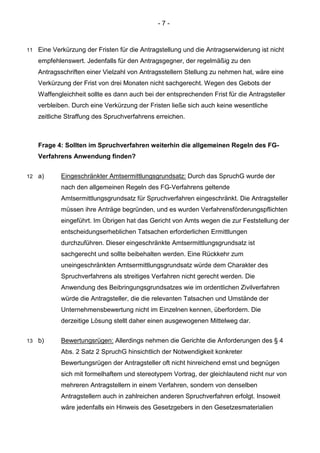 - 7 - 
11 Eine Verkürzung der Fristen für die Antragstellung und die Antragserwiderung ist nicht empfehlenswert. Jedenfalls für den Antragsgegner, der regelmäßig zu den Antragsschriften einer Vielzahl von Antragsstellern Stellung zu nehmen hat, wäre eine Verkürzung der Frist von drei Monaten nicht sachgerecht. Wegen des Gebots der Waffengleichheit sollte es dann auch bei der entsprechenden Frist für die Antragsteller verbleiben. Durch eine Verkürzung der Fristen ließe sich auch keine wesentliche zeitliche Straffung des Spruchverfahrens erreichen. 
Frage 4: Sollten im Spruchverfahren weiterhin die allgemeinen Regeln des FG- Verfahrens Anwendung finden? 
12 a) Eingeschränkter Amtsermittlungsgrundsatz: Durch das SpruchG wurde der nach den allgemeinen Regeln des FG-Verfahrens geltende Amtsermittlungsgrundsatz für Spruchverfahren eingeschränkt. Die Antragsteller müssen ihre Anträge begründen, und es wurden Verfahrensförderungspflichten eingeführt. Im Übrigen hat das Gericht von Amts wegen die zur Feststellung der entscheidungserheblichen Tatsachen erforderlichen Ermittlungen durchzuführen. Dieser eingeschränkte Amtsermittlungsgrundsatz ist sachgerecht und sollte beibehalten werden. Eine Rückkehr zum uneingeschränkten Amtsermittlungsgrundsatz würde dem Charakter des Spruchverfahrens als streitiges Verfahren nicht gerecht werden. Die Anwendung des Beibringungsgrundsatzes wie im ordentlichen Zivilverfahren würde die Antragsteller, die die relevanten Tatsachen und Umstände der Unternehmensbewertung nicht im Einzelnen kennen, überfordern. Die derzeitige Lösung stellt daher einen ausgewogenen Mittelweg dar. 
13 b) Bewertungsrügen: Allerdings nehmen die Gerichte die Anforderungen des § 4 Abs. 2 Satz 2 SpruchG hinsichtlich der Notwendigkeit konkreter Bewertungsrügen der Antragsteller oft nicht hinreichend ernst und begnügen sich mit formelhaftem und stereotypem Vortrag, der gleichlautend nicht nur von mehreren Antragstellern in einem Verfahren, sondern von denselben Antragstellern auch in zahlreichen anderen Spruchverfahren erfolgt. Insoweit wäre jedenfalls ein Hinweis des Gesetzgebers in den Gesetzesmaterialien  