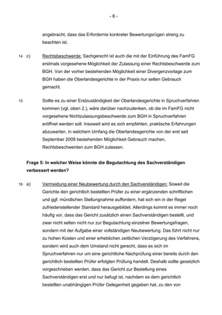 - 8 - 
angebracht, dass das Erfordernis konkreter Bewertungsrügen streng zu beachten ist. 
14 c) Rechtsbeschwerde: Sachgerecht ist auch die mit der Einführung des FamFG erstmals vorgesehene Möglichkeit der Zulassung einer Rechtsbeschwerde zum BGH. Von der vorher bestehenden Möglichkeit einer Divergenzvorlage zum BGH haben die Oberlandesgerichte in der Praxis nur selten Gebrauch gemacht. 
15 Sollte es zu einer Erstzuständigkeit der Oberlandesgerichte in Spruchverfahren kommen (vgl. oben 2.), wäre darüber nachzudenken, ob die im FamFG nicht vorgesehene Nichtzulassungsbeschwerde zum BGH in Spruchverfahren eröffnet werden soll. Insoweit wird es sich empfehlen, praktische Erfahrungen abzuwarten, in welchem Umfang die Oberlandesgerichte von der erst seit September 2009 bestehenden Möglichkeit Gebrauch machen, Rechtsbeschwerden zum BGH zulassen. 
Frage 5: In welcher Weise könnte die Begutachtung des Sachverständigen verbessert werden? 
16 a) Vermeidung einer Neubewertung durch den Sachverständigen: Soweit die Gerichte den gerichtlich bestellten Prüfer zu einer ergänzenden schriftlichen und ggf. mündlichen Stellungnahme auffordern, hat sich ein in der Regel zufriedenstellender Standard herausgebildet. Allerdings kommt es immer noch häufig vor, dass das Gericht zusätzlich einen Sachverständigen bestellt, und zwar nicht selten nicht nur zur Begutachtung einzelner Bewertungsfragen, sondern mit der Aufgabe einer vollständigen Neubewertung. Das führt nicht nur zu hohen Kosten und einer erheblichen zeitlichen Verzögerung des Verfahrens, sondern wird auch dem Umstand nicht gerecht, dass es sich im Spruchverfahren nur um eine gerichtliche Nachprüfung einer bereits durch den gerichtlich bestellten Prüfer erfolgten Prüfung handelt. Deshalb sollte gesetzlich vorgeschrieben werden, dass das Gericht zur Bestellung eines Sachverständigen erst und nur befugt ist, nachdem es dem gerichtlich bestellten unabhängigen Prüfer Gelegenheit gegeben hat, zu den von  