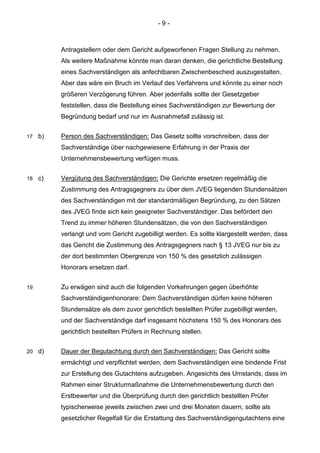 - 9 - 
Antragstellern oder dem Gericht aufgeworfenen Fragen Stellung zu nehmen. Als weitere Maßnahme könnte man daran denken, die gerichtliche Bestellung eines Sachverständigen als anfechtbaren Zwischenbescheid auszugestalten. Aber das wäre ein Bruch im Verlauf des Verfahrens und könnte zu einer noch größeren Verzögerung führen. Aber jedenfalls sollte der Gesetzgeber feststellen, dass die Bestellung eines Sachverständigen zur Bewertung der Begründung bedarf und nur im Ausnahmefall zulässig ist. 
17 b) Person des Sachverständigen: Das Gesetz sollte vorschreiben, dass der Sachverständige über nachgewiesene Erfahrung in der Praxis der Unternehmensbewertung verfügen muss. 
18 c) Vergütung des Sachverständigen: Die Gerichte ersetzen regelmäßig die Zustimmung des Antragsgegners zu über dem JVEG liegenden Stundensätzen des Sachverständigen mit der standardmäßigen Begründung, zu den Sätzen des JVEG finde sich kein geeigneter Sachverständiger. Das befördert den Trend zu immer höheren Stundensätzen, die von den Sachverständigen verlangt und vom Gericht zugebilligt werden. Es sollte klargestellt werden, dass das Gericht die Zustimmung des Antragsgegners nach § 13 JVEG nur bis zu der dort bestimmten Obergrenze von 150 % des gesetzlich zulässigen Honorars ersetzen darf. 
19 Zu erwägen sind auch die folgenden Vorkehrungen gegen überhöhte Sachverständigenhonorare: Dem Sachverständigen dürfen keine höheren Stundensätze als dem zuvor gerichtlich bestellten Prüfer zugebilligt werden, und der Sachverständige darf insgesamt höchstens 150 % des Honorars des gerichtlich bestellten Prüfers in Rechnung stellen. 
20 d) Dauer der Begutachtung durch den Sachverständigen: Das Gericht sollte ermächtigt und verpflichtet werden, dem Sachverständigen eine bindende Frist zur Erstellung des Gutachtens aufzugeben. Angesichts des Umstands, dass im Rahmen einer Strukturmaßnahme die Unternehmensbewertung durch den Erstbewerter und die Überprüfung durch den gerichtlich bestellten Prüfer typischerweise jeweils zwischen zwei und drei Monaten dauern, sollte als gesetzlicher Regelfall für die Erstattung des Sachverständigengutachtens eine  