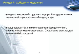 Àíõäàã÷, õî¸ðäîã÷ ìýäýýëýë



• Àíõäàã÷ ìýäýýëëèéã ñóäëàà÷ òîäîðõîé àñóóäëûã ñîíãîí
  çîðèëãîòîéãîîð ñóäàëãàà õèéæ öóãëóóëäàã.



• Áóñàä ñóäëàà÷äûí õèéñýí ñóäàëãààãààð öóãëóóëñàí,
  àíàëèç õèéñýí ìýäýýëëýýñ àâäàã. Ñóäàëãààíä àøèãëàõäàà
  õÿíàìãàé áàéõ õýðýãòýé.




                           11
 