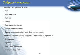 Õî¸ðäîã÷ ìýäýýëýë
Õî¸ðäîã÷ ìýäýýëëèéí ýõ ¿¿ñâýð:

• Íîì

• Òàéëàí ìýäýý

• Íàìòàð

• Ñîíèí

• Õýâëýãäñýí ìàòåðèàë

• Ñòàòèñòèêèéí ìýäýýëýë

• Ýðäýì øèíæèëãýýíèé ºã¿¿ëýë (Ñýòã¿¿ë, èíòåðíåò)

Íèéãìèéí øèíæëýõ óõààíä õî¸ðäîã÷ ìýäýýëëèéí ýõ ñóðâàëæ íü

• Òîî áàðèìò

• Ñóäàëãàà

• Áàéãóóëëàãûí òàéëàí

• ×àíàðûí ñóäàëãàà

                                          14
 