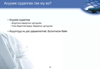 Àñóóìæ ñóäàëãàà ãýæ þó âý?



 • Àñóóìæ ñóäàëãàà
   - Àñóóëòûí õàðèóëòûã öóãëóóëàõ
   - ¯íýí áîäèòòîé ìýäýý, áàðèìòûã öóãëóóëàõ

 • Àñóóëòóóä íü äýñ äàðààëàëòàé, á¿ëýãëýñýí áàéõ




                                        15
 