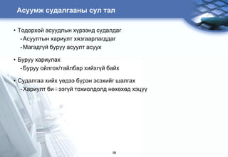 Àñóóìæ ñóäàëãààíû ñóë òàë

• Òîäîðõîé àñóóäëûí õ¿ðýýíä ñóäàëäàã
   - Àñóóëòûí õàðèóëò õÿçãààðëàãääàã
   - Ìàãàäã¿é áóðóó àñóóëò àñóóõ

• Áóðóó õàðèóëàõ
   - Áóðóó îéëãîõ/òàéëáàð õèéõã¿é áàéõ

• Ñóäàëãàà õèéõ ¿åäýý á¿ðýí ýñýõèéã øàëãàõ
   - Õàðèóëò áè÷ýýã¿é òîõèîëäîëä íºõºõºä õýö¿¿




                                   18
 