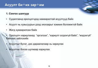 Àñóóëò áè÷èõ çàð÷èì

1. Ñîíãîõ øàëãóóð

• Судалгаанд оролцогчдод хамааралтай асуултууд байх

• Асуулт нь хувьсуурын дээд хязгаарыг хэмжих боломжтой байх

• Жигд хуваарилсан байх

• Оролцогч хариулахад “эргэлзэх”, “хариулт олдохгђй байх”, “мэдэхгђй”
байхаас зайлсхийх

• Асуултыг бђлэг, дэс дараалалаар нь хариулах

• Асуултыг босоо шугмаар хариулах




                                  19
 