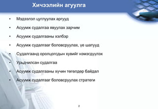 Õèчýýëèéí àãóóëãà

•   Мэдээлэл цуглуулах аргууд

•   Àñóóìæ ñóäàëãàà ÿâóóëàõ çàðчèì

•   Àñóóìæ ñóäàëãààíû õýëáýð

•   Àñóóìæ ñóäàëãààã áîëîâñðóóëàõ, ¿å øàòóóä

•   Ñóäàëãààíä îðîëöîãñäûí õóâèéã íýìýãä¿¿ëýõ

•   Óðüäчèëñàí ñóäàëãàà

•   Àñóóìæ ñóäàëãààíû õ¿чèí òºãºëäºð áàéäàë

•   Àñóóìæ ñóäàëãààã áîëîâñðóóëàõ ñòðàòåãè




                                 2
 
