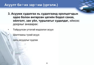 Àñóóëò áè÷èõ çàð÷èì (үргэлж.)

 3. Асуумж судалгаа нь судалгаанд оролцогчдын
     одоо болон өнгөрсөн цагийн бодол санаа,
     ойлголт, зан үйл, туршлагыг судалдаг, иймээс
     доорхыг анхаарах:
 •   Тойруулсан утгатай мэдээлэл асуух

 •   Шалтгааны тухай асуух

 •   Цогц асуудлыг судлах




                                21
 