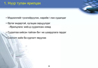 1. Í¿¿ð òóëàí ÿðèëöàõ



 • Ìýäýýëëèéã ã¿íçãèéð¿¿ëýí, íàðèéâ÷ëàí ñóäàëäàã

 • ªðòºã ºíäºðòýé, õóãàöàà çàðöóóëäàã
    - ßðèëöëàãà: web-ä ñóóðèëñàí–õÿìä

 • Ñóäàëãàà õèéñýí òàéëàí áè÷èõ øààðäëàãà ãàðäàã

 • Ñîíãîëò õèéõ áà ñóðãàëò ÿâóóëàõ




                                     24
 