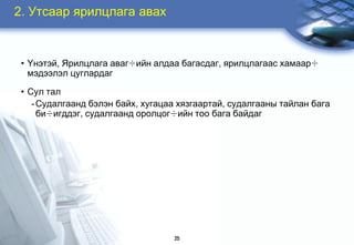2. Óòñààð ÿðèëöëàãà àâàõ


 • ¯íýòýé, ßðèëöëàãà àâàã÷èéí àëäàà áàãàñäàã, ÿðèëöëàãààñ õàìààð÷
   ìýäýýëýë öóãëàðäàã

 • Ñóë òàë
    - Ñóäàëãààíä áýëýí áàéõ, õóãàöàà õÿçãààðòàé, ñóäàëãààíû òàéëàí áàãà
      áè÷èãääýã, ñóäàëãààíä îðîëöîã÷èéí òîî áàãà áàéäàã




                                   25
 