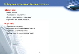 3. Àñóóìæ ñóäàëãààã áºãëºõ (¿ðãýëæ.)

• Äàâóó òàë:
  - Õÿìä, ýíãèéí
  - Íàéäâàðòàé íóóöëàëòàé
  - Ñóäàëãààíä îðîëöîã÷ áºãëºäºã
  - Ñóäëàà÷ èéí íºëºº îðäîãã¿é

• Ñóë òàë:
  - Õàðèóëòûí òîî öººí
  - Àñóóëòûã îéëãîõã¿é áàéõ áîëîìæòîé
  - Ñóäëàà÷ õÿíàõ áîëîìæã¿é
  - Öàã õóãàöàà áà õºðºíãº çàðöóóëäàã




                                        27
 