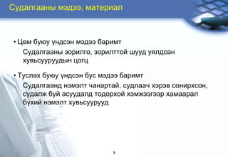 Ñóäàëãààíû ìýäýý, ìàòåðèàë



• Öºì áóþó ¿íäñýí ìýäýý áàðèìò
   Ñóäàëãààíû çîðèëãî, çîðèëòòîé øóóä óÿëäñàí
   õóâüñóóðóóäûí öîãö

• Òóñëàõ áóþó ¿íäñýí áóñ ìýäýý áàðèìò
   Ñóäàëãààíä íýìýëò чàíàðòàé, ñóäëààч õýðýâ ñîíèðõñîí,
   ñóäàëæ áóé àñóóäàëä òîäîðõîé õýìæýýãýýð õàìààðàë
   á¿õèé íýìýëò õóâüñóóðóóä




                            3
 