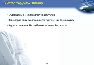 3.Итгэл төрђђлэх замаар


 • Ñóäàëãààíû à÷ õîëáîãäëûã òàíèëöóóëàõ

 • Зөвøөөрөл àâàõ ñóäàëãààíû áàã ñóäëàà÷èéã танилцуулах

 • Асуумж судалгааг бђрэн áөглөх нь ач холбогдолтой




                                  35
 