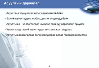 Àñóóëòûí äàðààëàë

• Àñóóëòàíä õàðèóëàõàä ëîãèê äàðààëàëòàé áàéõ

• Ýõíèé àñóóóëòóóä íü õÿëáàð, äàñãàõ àñóóëòóóä áàéõ

• Àñóóëòûí à÷ õîëáîãäîëîîð íü èõýýñ áàãà ðóó äàðààëàëä îðóóëàõ

• Õàðèóëàõàä òààã¿é àñóóëòóóäûã òºãñãºë õýñýãò îðóóëàõ

• Àñóóëòûí äàðààëàëààñ áîëæ õàðèóëàõàä àëäàà ãàðàõààñ ñýðãèéëýõ




                                   36
 