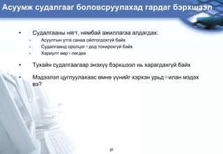Àñóóìæ ñóäàëãààã áîëîâñðóóëàõàä ãàðäàã áýðõøýýë


   •       Ñóäàëãààíû íÿãò, íÿìáàé àæèëëàãàà àëäàãäàõ:
       -     Àñóóëòûí óòãà ñàíàà îéëãîãäîõã¿é áàéõ
       -     Ñóäàëãààíä îðîëöîã÷äîä òîõèðîõã¿é áàéõ
       -     Õàðèóëò ººð÷ëºãäºõ

   •       Òóõàéí ñóäàëãààãààð ýíýõ¿¿ áýðõøýýë íü õàðàãäàõã¿é áàéõ

   •       Ìýäýýëýë öóãëóóëàõààñ ºìíº ¿¿íèéã õýðõýí óðüä÷èëàí ìýäýõ
           âý?




                                         37
 
