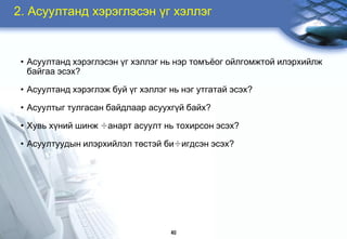 2. Àñóóëòàíä õýðýãëýñýí ¿ã õýëëýã


 • Àñóóëòàíä õýðýãëýñýí ¿ã õýëëýã íü íýð òîìú¸îã îéëãîìæòîé èëýðõèéëæ
   áàéãàà ýñýõ?

 • Àñóóëòàíä õýðýãëýæ áóé ¿ã õýëëýã íü íýã óòãàòàé ýñýõ?

 • Àñóóëòûã òóëãàñàí áàéäëààð àñóóõã¿é áàéõ?

 • Õóâü õ¿íèé øèíæ ÷àíàðò àñóóëò íü òîõèðñîí ýñýõ?

 • Àñóóëòóóäûí èëýðõèéëýë òºñòýé áè÷èãäñýí ýñýõ?




                                    40
 