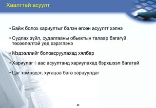 Õààëòòàé àñóóëò



 • Áàéæ áîëîõ õàðèóëòûã áýëýí ºãñºí àñóóëòã õýëíý

 • Ñóäëàõ ç¿éë, ñóäàëãààíû îáüåêòûí òàëààð áàãàã¿é
   òºñººëºëòýé ¿åä õýðýãëýíý

 • Ìýäýýëëèéã áîëîâñðóóëàõàä õÿëáàð

 • Õàðèóëàã÷ààñ àñóóëòàíä õàðèóëàõàä áýðõøýýë áàãàòàé

 • Öàã õýìíýäýã, õóãàöàà áàãà çàðöóóëäàã




                              43
 