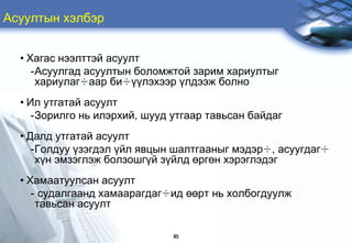 Àñóóëòûí õýëáýð


  • Õàãàñ íýýëòòýé àñóóëò
     -Àñóóëãàä àñóóëòûí áîëîìæòîé çàðèì õàðèóëòûã
      õàðèóëàã÷ààð áè÷¿¿ëýõýýð ¿ëäýýæ áîëíî
  • Èë óòãàòàé àñóóëò
     -Çîðèëãî íü èëýðõèé, øóóä óòãààð òàâüñàí áàéäàã
  • Äàëä óòãàòàé àñóóëò
     -Ãîëäóó ¿çýãäýë ¿éë ÿâöûí øàëòãààíûã ìýäýð÷, àñóóãäàã÷
      õ¿í ýìçýãëýæ áîëçîøã¿é ç¿éëä ºðãºí õýðýãëýäýã
  • Õàìààòóóëñàí àñóóëò
     - ñóäàëãààíä õàìààðàãäàã÷èä ººðò íü õîëáîãäóóëæ
      òàâüñàí àñóóëò

                               45
 