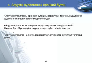 4. Àñóóìæ ñóäàëãààíû åðºíõèé á¿òýö


• Àñóóìæ ñóäàëãààíû åðºíõèé á¿òýö íü õàðèóëòûí òîîã íýìýãä¿¿ëýõ áà
ñóäàëãààíû àëäààã áàãàñãàõàä íºëººëäºã

• Àñóóìæ ñóäàëãàà íü àìàðõàí àñóóëòààð ýõëýõ øààðäëàãàòàé.
Æèøýýëáýë: Õ¿í àìç¿éí ¿ç¿¿ëýëò: íàñ, õ¿éñ, ãýðèéí õàÿã ã.ì

• Àñóóìæ ñóäàëãàà íü ëîãèê äàðààëàëòàé, õ¿íäýâòýð àñóóëòûã òºãñãºëä
àñóóõ.




                                   46
 