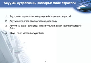 Àñóóìæ ñóäàëãààíû çàãâàðûã õèéõ ñòðàòåãè


1. Àñóóëòàíä õàðèóëàõàä ÿìàð òºðëèéí ìýäýýëýë õýðýãòýé

2. Àñóóìæ ñóäàëãààã îðîëöîãчîоñ õýðõýí àâàõ

3. Àñóóëò íü á¿ðýí á¿òýöòýé, õàãàñ á¿òýöòýé, ýñâýë õîëèìîã á¿òýöòýé
   áàéõ

4. Øóóä, äàëä óòãàòàé àñóóëò áàéõ




                                    47
 