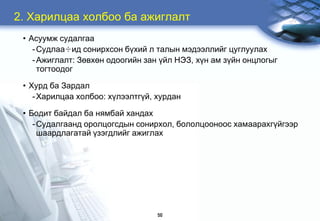 2. Õàðèëöàà õîëáîî áà àæèãëàëò
 • Àñóóìæ ñóäàëãàà
    - Ñóäëàà÷èä ñîíèðõñîí á¿õèé ë òàëûí ìýäýýëëèéã öóãëóóëàõ
    - Àæèãëàëò: Çºâõºí îäîîãèéí çàí ¿éë ÍÝÇ, õ¿í àì ç¿éí îíöëîãûã
      òîãòîîäîã

 • Õóðä áà Çàðäàë
    - Õàðèëöàà õîëáîî: õ¿ëýýëòã¿é, õóðäàí

 • Áîäèò áàéäàë áà íÿìáàé õàíäàõ
    - Ñóäàëãààíä îðîëöîãñäûí ñîíèðõîë, áîëîëöîîíîîñ õàìààðàõã¿éãýýð
      øààðäëàãàòàé ¿çýãäëèéã àæèãëàõ




                                   50
 