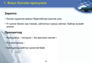 1. Ôîêóñ á¿ëãèéí ÿðèëöëàãà


Çîðèëãî:
• Õýíýýñ ñóäàëãàà àâàõûã áîäèòîéãîîð øàëãàæ ¿çýõ

• ¯ã õýëëýã áîëîí íýð òîìú¸î, îéëãîëòûã õ¿ì¿¿ñ îéëãîæ áàéãàà ýñýõèéã
  ¿íýëýõ

Îðîëöîãñîä
• ßðèëöëàãûã ÷èãë¿¿ëýã÷ áà ïðîòîêîë õºòëºã÷

• 5-8 îðîëöîãñîä

• Îðîëöîãñîä íèéòëýã øèíæòýé áàéõ




                                    52
 
