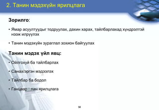 2. Òàíèí ìýäýõ¿éí ÿðèëöëàãà

Çîðèëãî:
• ßìàð àñóóëòóóäûã òîäðóóëàõ, äàõèí õàðàõ, òàéëáàðëàõàä õ¿íäðýëòýé
  íýýæ èëð¿¿ëýõ

• Òàíèí ìýäýõ¿éí çóðàãëàë çîõèîí áàéãóóëàõ

Òàíèí ìýäýõ ¿éë ÿâö:
• Îéëãîõóé áà òàéëáàðëàõ

• Ñàíàõ/ýðãýí ìýäýýëýõ

• Òàéëáàð áà áîäîë

• Ãàíöààð÷ëàí ÿðèëöëàãà



                                  54
 