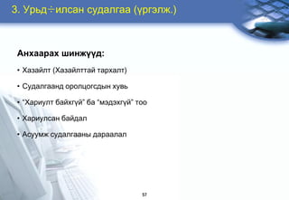 3. Óðüä÷èëñàí ñóäàëãàà (¿ðãýëæ.)



 Àíõààðàõ øèíæ¿¿ä:
 • Õàçàéëò (Õàçàéëòòàé òàðõàëò)

 • Ñóäàëãààíä îðîëöîãñäûí õóâü

 • “Õàðèóëò áàéõã¿é” áà “ìýäýõã¿é” òîî

 • Õàðèóëñàí áàéäàë

 • Àñóóìæ ñóäàëãààíû äàðààëàë




                                    57
 