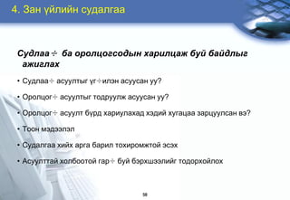4. Çàí ¿éëèéí ñóäàëãàà



 Ñóäëàà÷ áà îðîëöîãñîäûí õàðèëöàæ áóé áàéäëûã
  àæèãëàõ
 • Ñóäëàà÷ àñóóëòûã ¿ã÷èëýí àñóóñàí óó?

 • Îðîëöîã÷ àñóóëòûã òîäðóóëæ àñóóñàí óó?

 • Îðîëöîã÷ àñóóëò á¿ðä õàðèóëàõàä õýäèé õóãàöàà çàðöóóëñàí âý?

 • Òîîí ìýäýýëýë

 • Ñóäàëãàà õèéõ àðãà áàðèë òîõèðîìæòîé ýñýõ

 • Àñóóëòòàé õîëáîîòîé ãàð÷ áóé áýðõøýýëèéã òîäîðõîéëîõ



                                  58
 