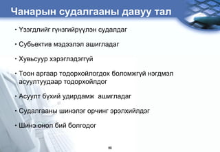 Чанарын судалгааны давуу тал
•   ¯çýãäëèéã ã¿íçãèéð¿¿ëýí ñóäàëäàã

•   Субьектив мэдээлэл ашигладаг

•   Õувьсуур õýðýãëýäýãã¿é

•   Тоон аргаар тодорхойлогдох боломжгђй нэгдмэл
    асуултуудààð тодорхойлдог

•   Àñóóëò á¿õèé óäèðäàìæ àøèãëàäàã

•   Судалгааны шинэлэг орчинг эрэлхийлдэг

•   Шинэ онол бий болгодог


                              60
 
