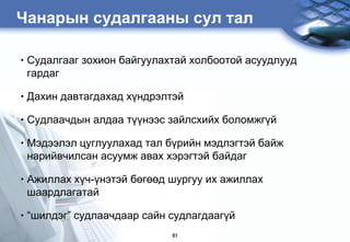 Чанарын судалгааны сул тал

•   Ñóäàëãààã çîõèîí áàéãóóëàõòàé õîëáîîòîé àñóóäëóóä
    ãàðäàã

•   Дахин давтагдахàä хђндрэлтэй

•   Судлаачдын алдаа ò¿¿íýýñ зайлсхийх боломжгђй

•   Мэдээлэл цуглуулахад тал бђрийн мэдлэгтэй байж
    нарийвчилсан асуумж авах хэрэгтэй байдаг

•   Ажиллах хђч-ђнэтэй бөгөөд øóðãóó их àæèëëàõ
    øààðäëàãàòàé

•   “шилдэг” судлаачдаар сайн судлагдаагђй
                              61
 