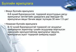 Бђлгийн ярилцлага

 • Фокус бђлгийн ярилцлага
    6-8 хђний бђрэлдхђђнтэй, тодорхой асуултуудын дагуу
    ярилцлагыг хөтлөгчийн удирдлага дор явагддаг ба
    ярилцлагын явцыг бичиж авдаг /õóãàöàà 30 ìèí-1.5 öàã/

 • Номинал бђлгийн ярилцлага
    8-12 хђний бђрэлдхђђнтэй тодорхой нэг асуудлыг
    шийдвэрлэх зорилгоор тухайн асуудлаар мэргэшсэн
    хђмђђсийн оролцоотойгоор ярилцлагыг явуулж,
    ярилцлагын эцэст тодорхой шийдэлд хђрдэг




                             67
 