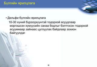 Бђлгийн ярилцлага



 • Äåëüôè á¿ëãèéí ÿðèëöëàãà
    10-30 õ¿íèé á¿ðýëäõ¿¿íòýé òîäîðõîé àñóóäëààð
     ìýðãýøñýí õ¿ì¿¿ñèéí ñàíàà áîäëûã áýëòãýñýí òîäîðõîé
     àñóóìæààð çàéíààñ öóãëóóëàõ áàéäëààð çîõèîí
     áàéãóóëäàã.




                             68
 