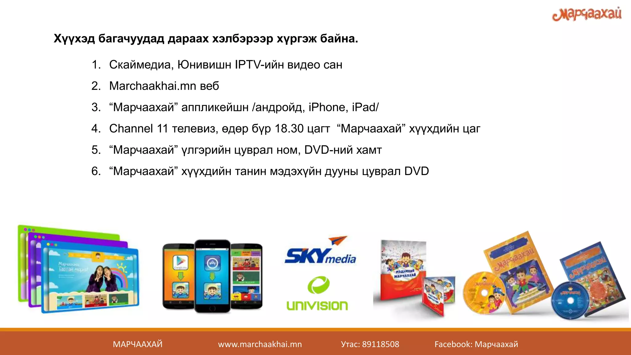 Хүүхэд багачуудад дараах хэлбэрээр хүргэж байна.
1. Скаймедиа, Юнивишн IPTV-ийн видео сан
2. Marchaakhai.mn веб
3. “Марчаахай” аппликейшн /андройд, iPhone, iPad/
4. Channel 11 телевиз, өдөр бүр 18.30 цагт “Марчаахай” хүүхдийн цаг
5. “Марчаахай” үлгэрийн цуврал ном, DVD-ний хамт
6. “Марчаахай” хүүхдийн танин мэдэхүйн дууны цуврал DVD
МАРЧААХАЙ www.marchaakhai.mn Утас: 89118508 Facebook: Марчаахай
 