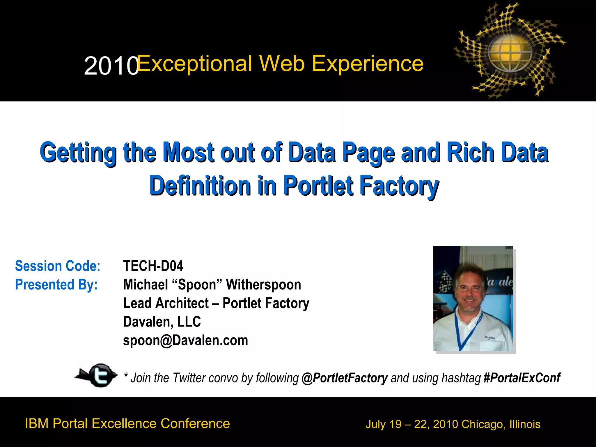 Getting the Most out of Data Page and Rich Data Definition in Portlet Factory Session Code:  TECH-D04 Presented By:  Michael “Spoon” Witherspoon Lead Architect – Portlet Factory  Davalen, LLC [email_address] * Join the Twitter convo by following  @PortletFactory  and using hashtag  #PortalExConf 
