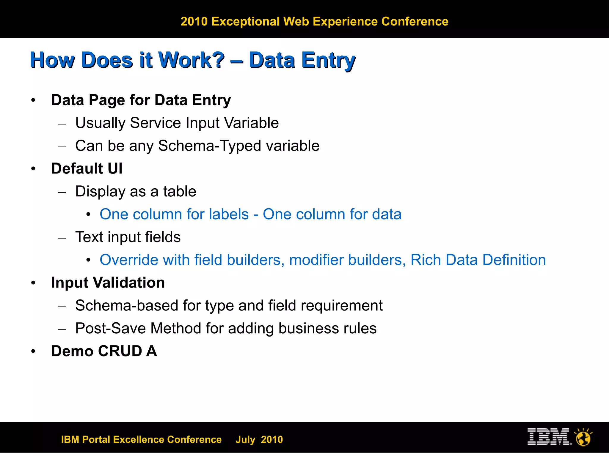 How Does it Work? – Data Entry Data Page for Data Entry Usually Service Input Variable Can be any Schema-Typed variable Default UI Display as a table One column for labels - One column for data Text input fields Override with field builders, modifier builders, Rich Data Definition Input Validation Schema-based for type and field requirement Post-Save Method for adding business rules Demo CRUD A 