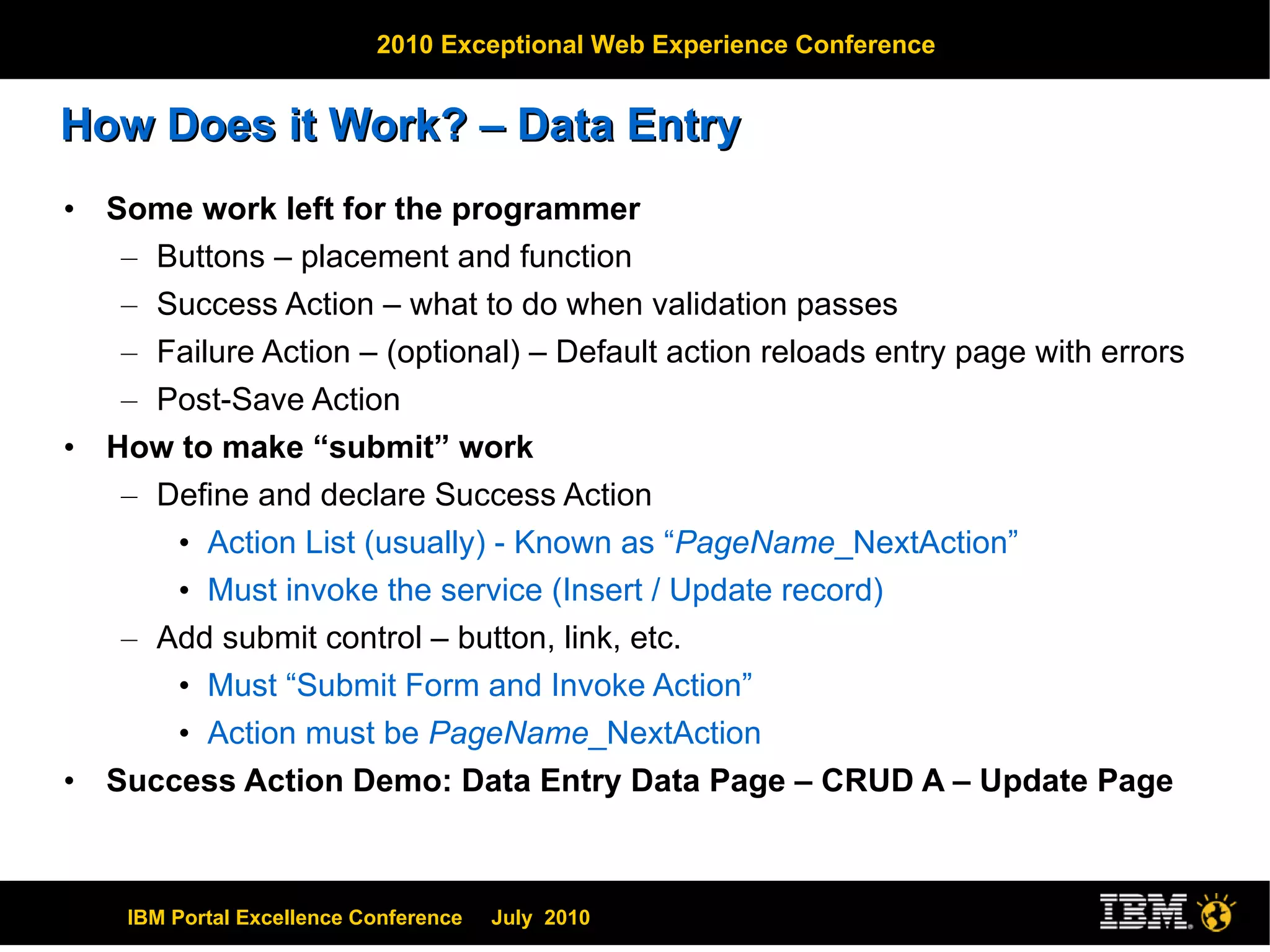 How Does it Work? – Data Entry Some work left for the programmer Buttons – placement and function Success Action – what to do when validation passes Failure Action – (optional) – Default action reloads entry page with errors Post-Save Action How to make “submit” work Define and declare Success Action Action List (usually) - Known as “ PageName _NextAction” Must invoke the service (Insert / Update record) Add submit control – button, link, etc. Must “Submit Form and Invoke Action” Action must be  PageName _NextAction Success Action Demo: Data Entry Data Page – CRUD A – Update Page 