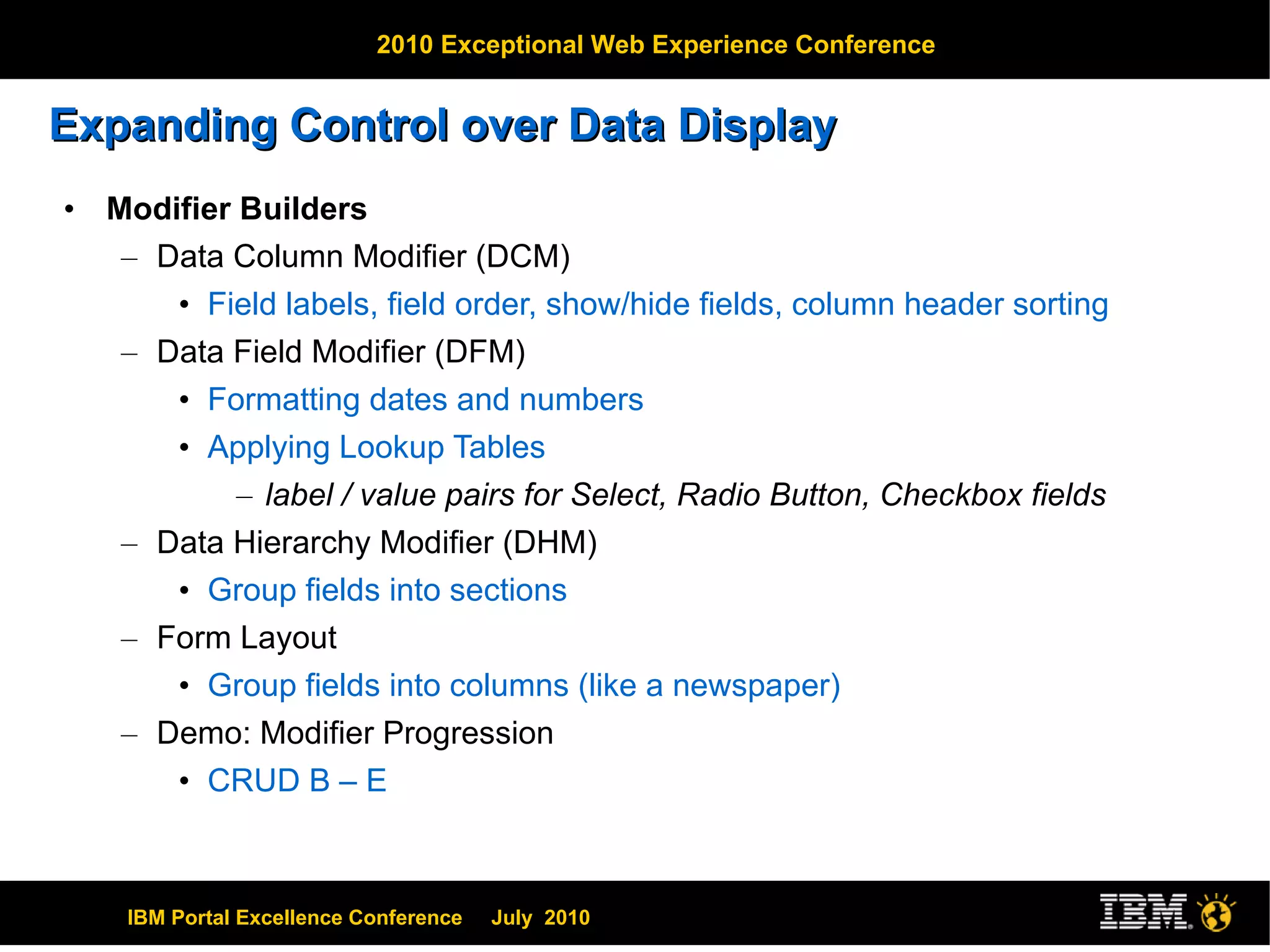 Expanding Control over Data Display Modifier Builders Data Column Modifier (DCM) Field labels, field order, show/hide fields, column header sorting Data Field Modifier (DFM) Formatting dates and numbers Applying Lookup Tables label / value pairs for Select, Radio Button, Checkbox fields Data Hierarchy Modifier (DHM) Group fields into sections Form Layout  Group fields into columns (like a newspaper) Demo: Modifier Progression CRUD B – E 