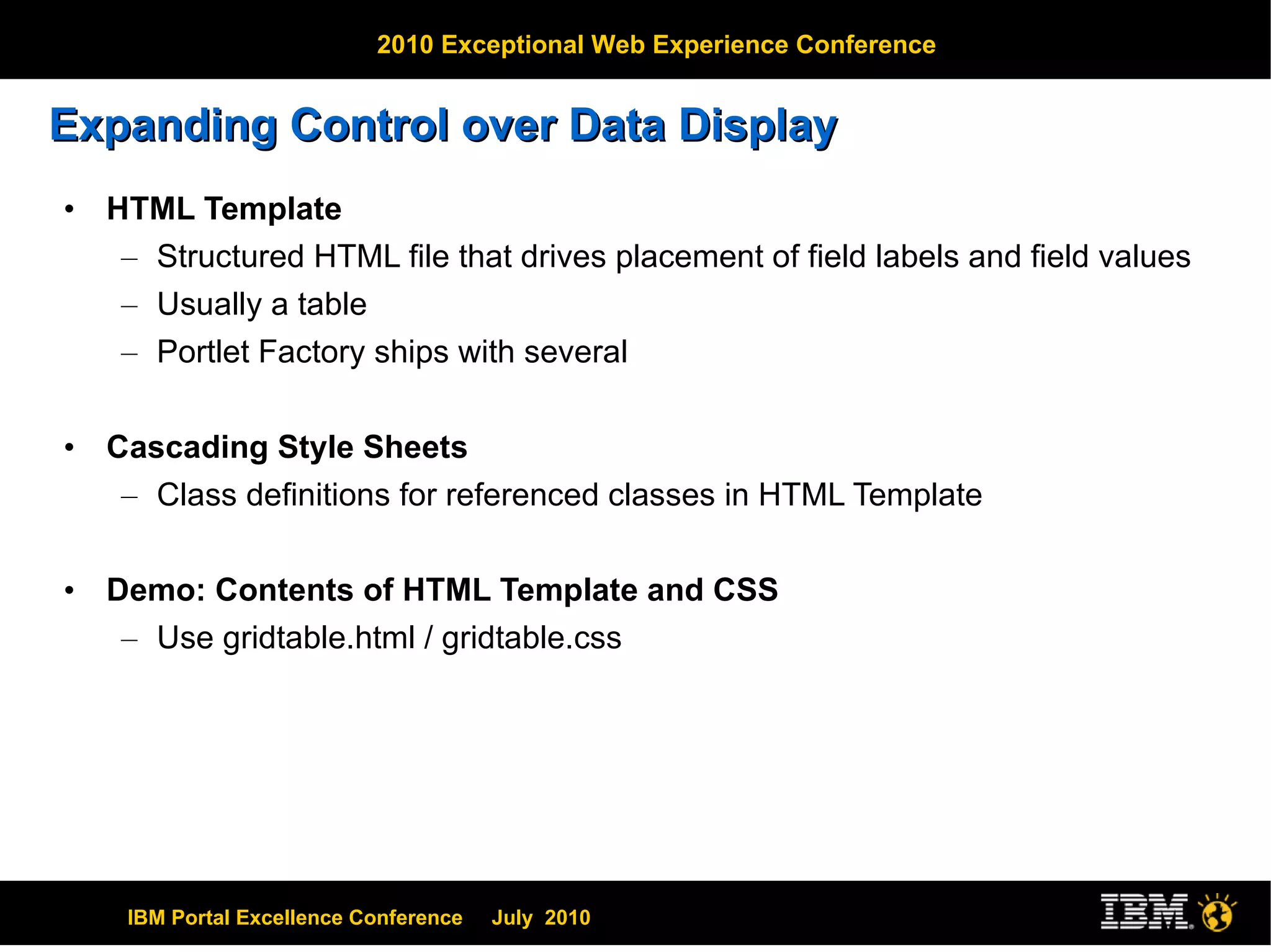 Expanding Control over Data Display HTML Template Structured HTML file that drives placement of field labels and field values Usually a table Portlet Factory ships with several Cascading Style Sheets Class definitions for referenced classes in HTML Template Demo: Contents of HTML Template and CSS Use gridtable.html / gridtable.css 