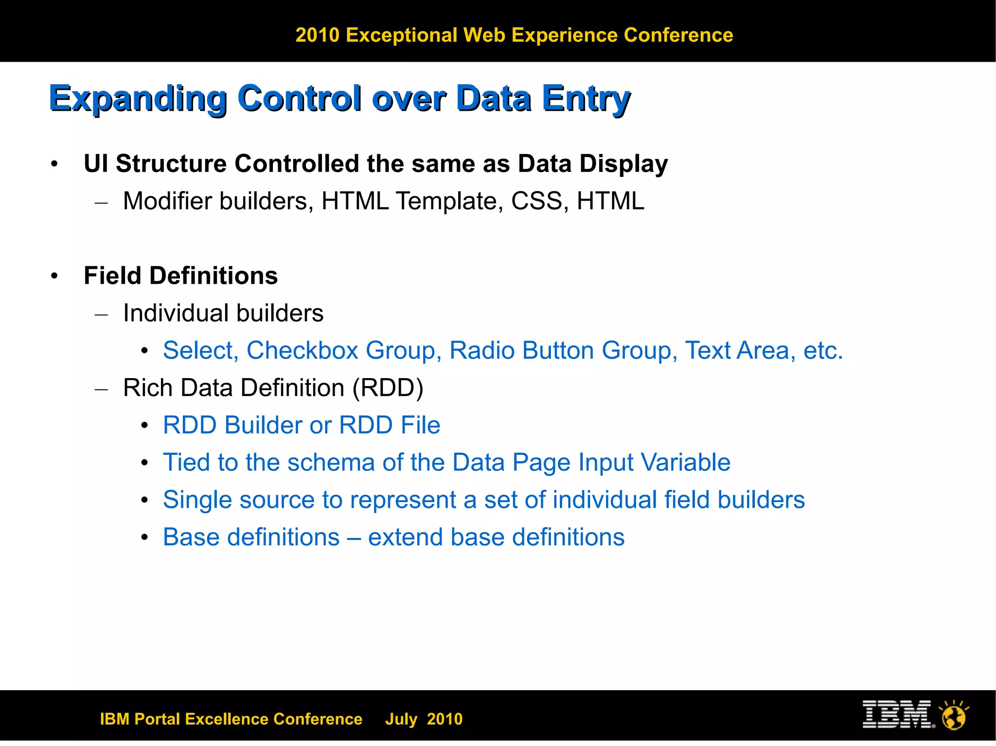 Expanding Control over Data Entry UI Structure Controlled the same as Data Display Modifier builders, HTML Template, CSS, HTML Field Definitions  Individual builders Select, Checkbox Group, Radio Button Group, Text Area, etc. Rich Data Definition (RDD) RDD Builder or RDD File Tied to the schema of the Data Page Input Variable Single source to represent a set of individual field builders Base definitions – extend base definitions 