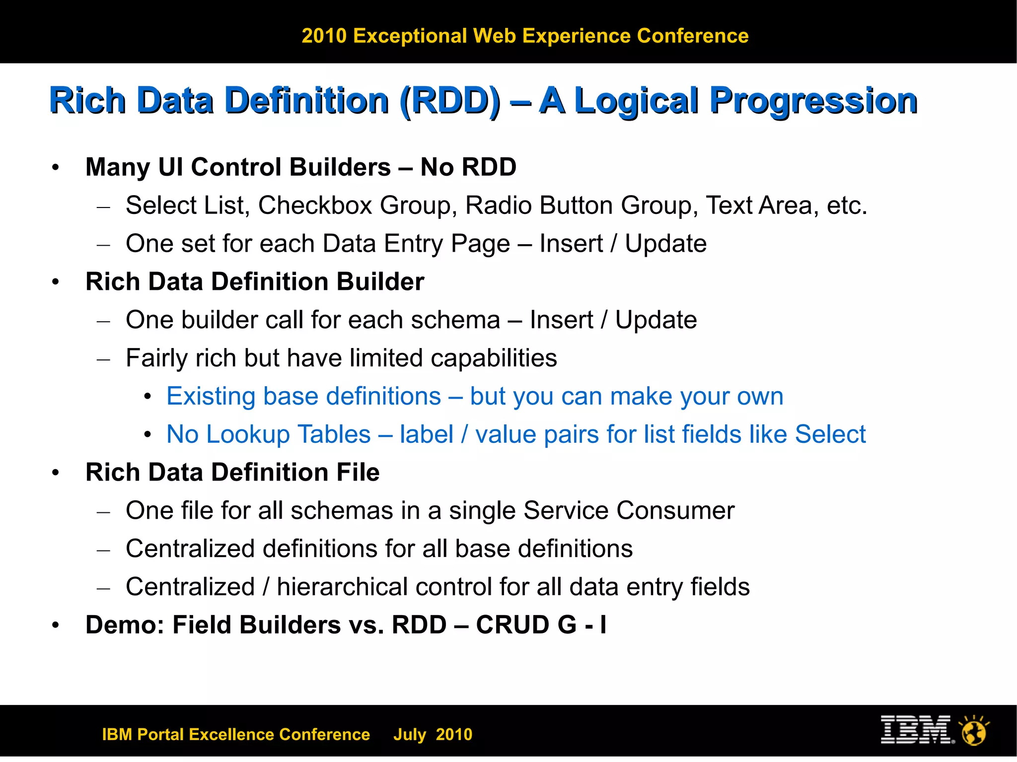 Rich Data Definition (RDD) – A Logical Progression Many UI Control Builders – No RDD Select List, Checkbox Group, Radio Button Group, Text Area, etc. One set for each Data Entry Page – Insert / Update Rich Data Definition Builder One builder call for each schema – Insert / Update Fairly rich but have limited capabilities Existing base definitions – but you can make your own No Lookup Tables – label / value pairs for list fields like Select Rich Data Definition File One file for all schemas in a single Service Consumer Centralized definitions for all base definitions Centralized / hierarchical control for all data entry fields Demo: Field Builders vs. RDD – CRUD G - I 