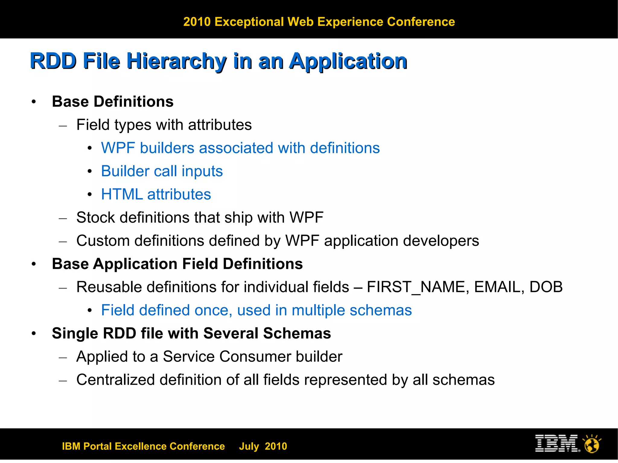 RDD File Hierarchy in an Application Base Definitions Field types with attributes WPF builders associated with definitions Builder call inputs HTML attributes Stock definitions that ship with WPF Custom definitions defined by WPF application developers Base Application Field Definitions Reusable definitions for individual fields – FIRST_NAME, EMAIL, DOB Field defined once, used in multiple schemas Single RDD file with Several Schemas Applied to a Service Consumer builder Centralized definition of all fields represented by all schemas 