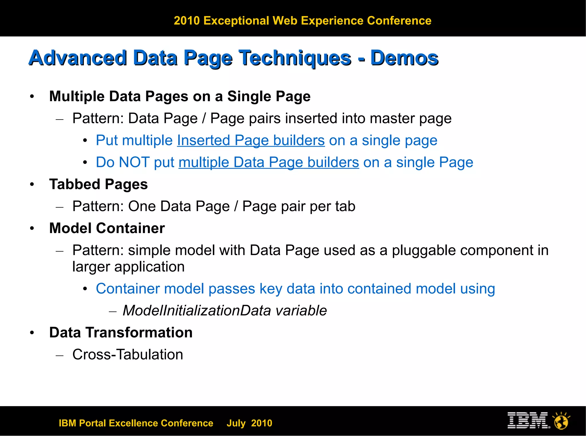 Advanced Data Page Techniques - Demos Multiple Data Pages on a Single Page Pattern: Data Page / Page pairs inserted into master page Put multiple  Inserted Page builders  on a single page Do NOT put  multiple Data Page builders  on a single Page Tabbed Pages Pattern: One Data Page / Page pair per tab Model Container Pattern: simple model with Data Page used as a pluggable component in larger application Container model passes key data into contained model using  ModelInitializationData variable Data Transformation Cross-Tabulation 