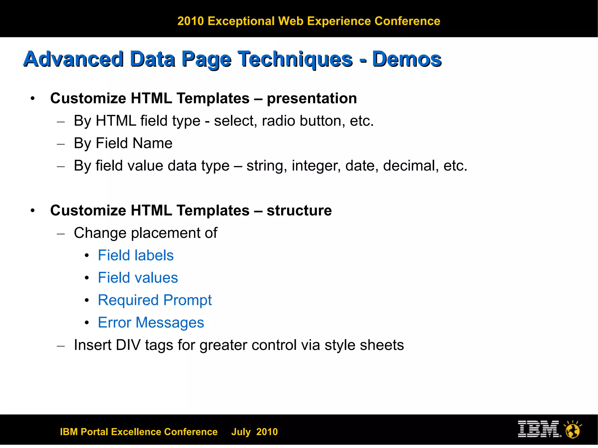 Advanced Data Page Techniques - Demos Customize HTML Templates – presentation By HTML field type - select, radio button, etc. By Field Name By field value data type – string, integer, date, decimal, etc. Customize HTML Templates – structure Change placement of Field labels Field values Required Prompt Error Messages Insert DIV tags for greater control via style sheets 