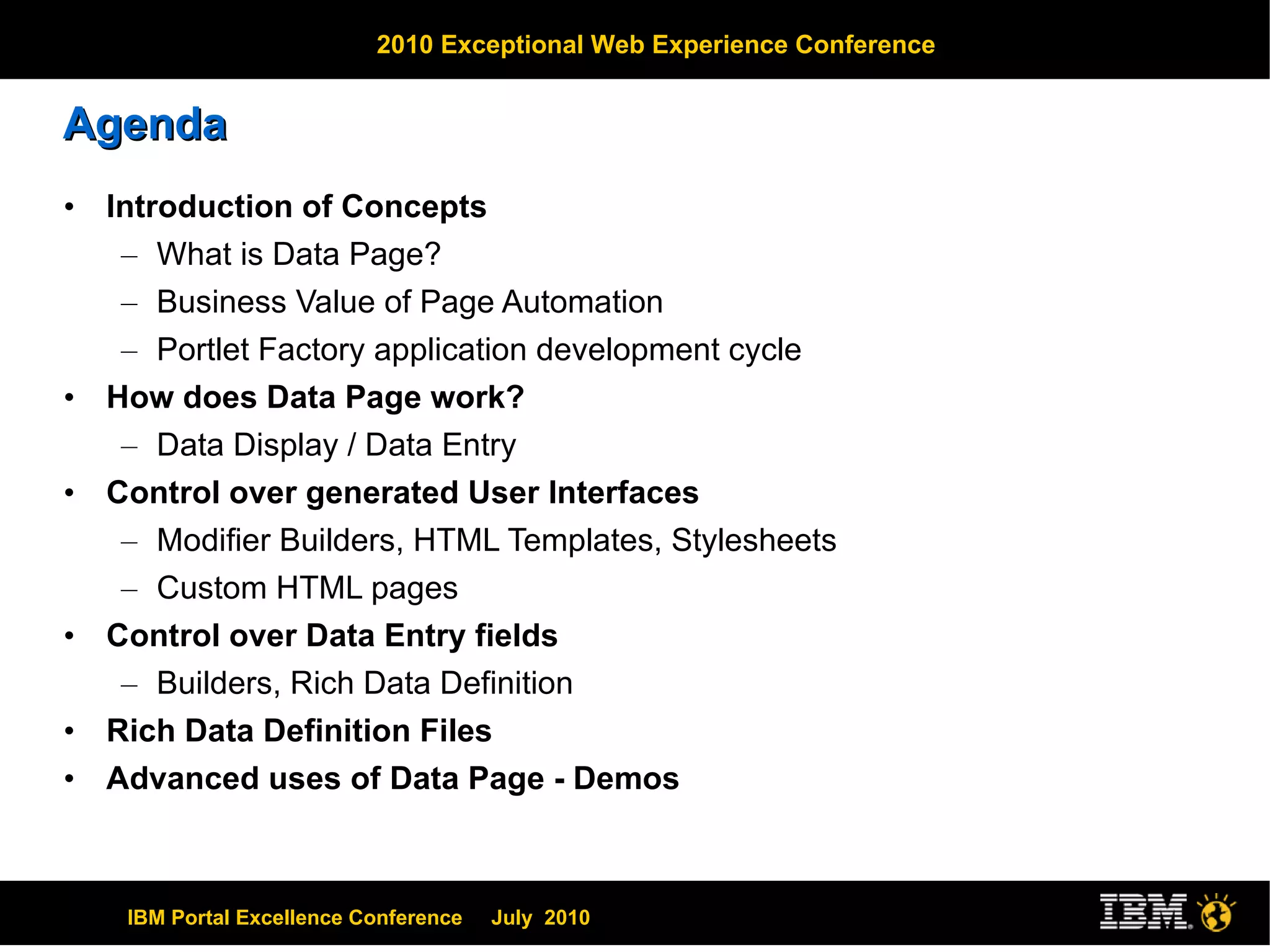 Agenda Introduction of Concepts What is Data Page? Business Value of Page Automation Portlet Factory application development cycle How does Data Page work? Data Display / Data Entry Control over generated User Interfaces Modifier Builders, HTML Templates, Stylesheets Custom HTML pages Control over Data Entry fields Builders, Rich Data Definition Rich Data Definition Files Advanced uses of Data Page - Demos 