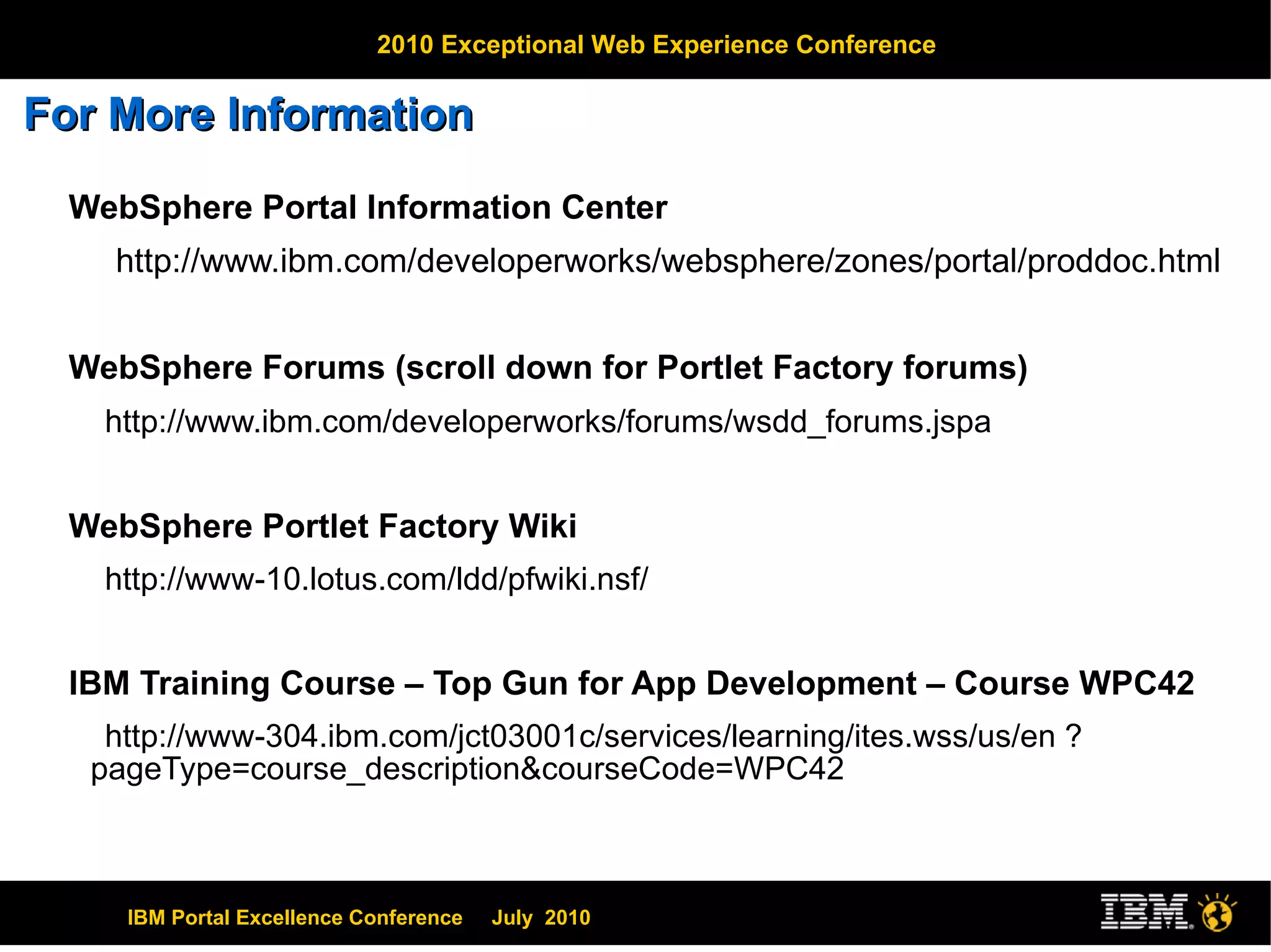 For More Information  WebSphere Portal Information Center  http://www.ibm.com/developerworks/websphere/zones/portal/proddoc.html WebSphere Forums (scroll down for Portlet Factory forums) http://www.ibm.com/developerworks/forums/wsdd_forums.jspa WebSphere Portlet Factory Wiki http://www-10.lotus.com/ldd/pfwiki.nsf/ IBM Training Course – Top Gun for App Development – Course WPC42 http://www-304.ibm.com/jct03001c/services/learning/ites.wss/us/en ?pageType=course_description&courseCode=WPC42 