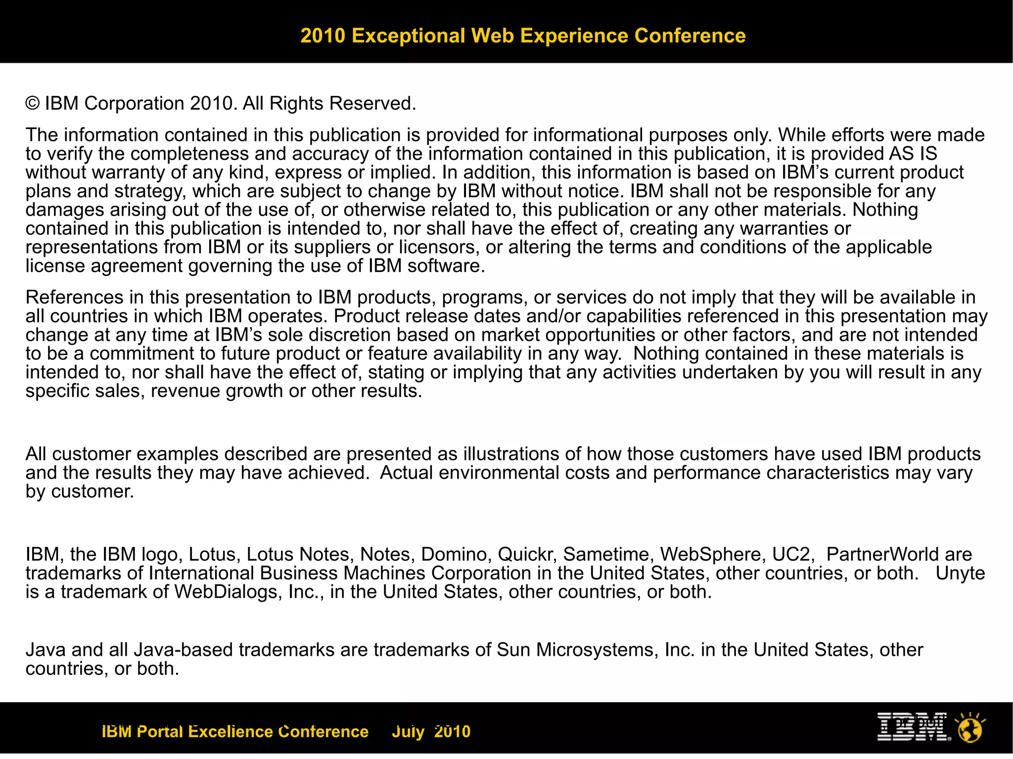© IBM Corporation 2010. All Rights Reserved. The information contained in this publication is provided for informational purposes only. While efforts were made to verify the completeness and accuracy of the information contained in this publication, it is provided AS IS without warranty of any kind, express or implied. In addition, this information is based on IBM’s current product plans and strategy, which are subject to change by IBM without notice. IBM shall not be responsible for any damages arising out of the use of, or otherwise related to, this publication or any other materials. Nothing contained in this publication is intended to, nor shall have the effect of, creating any warranties or representations from IBM or its suppliers or licensors, or altering the terms and conditions of the applicable license agreement governing the use of IBM software. References in this presentation to IBM products, programs, or services do not imply that they will be available in all countries in which IBM operates. Product release dates and/or capabilities referenced in this presentation may change at any time at IBM’s sole discretion based on market opportunities or other factors, and are not intended to be a commitment to future product or feature availability in any way.  Nothing contained in these materials is intended to, nor shall have the effect of, stating or implying that any activities undertaken by you will result in any specific sales, revenue growth or other results.  All customer examples described are presented as illustrations of how those customers have used IBM products and the results they may have achieved.  Actual environmental costs and performance characteristics may vary by customer. IBM, the IBM logo, Lotus, Lotus Notes, Notes, Domino, Quickr, Sametime, WebSphere, UC2,  PartnerWorld are trademarks of International Business Machines Corporation in the United States, other countries, or both.  Unyte is a trademark of WebDialogs, Inc., in the United States, other countries, or both. Java and all Java-based trademarks are trademarks of Sun Microsystems, Inc. in the United States, other countries, or both. Microsoft and Windows are trademarks of Microsoft Corporation in the United States, other countries, or both. UNIX is a registered trademark of The Open Group in the United States and other countries. If you reference Linux® in your presentation, please mark the first use and include the following; otherwise delete: Linux is a registered trademark of Linus Torvalds in the United States, other countries, or both. Other company, product, or service names may be trademarks or service marks of others. All references to “Open Financial”, “Open Insurance”, “Juke Box”. refer to a fictitious company and are used for illustration purposes only. 