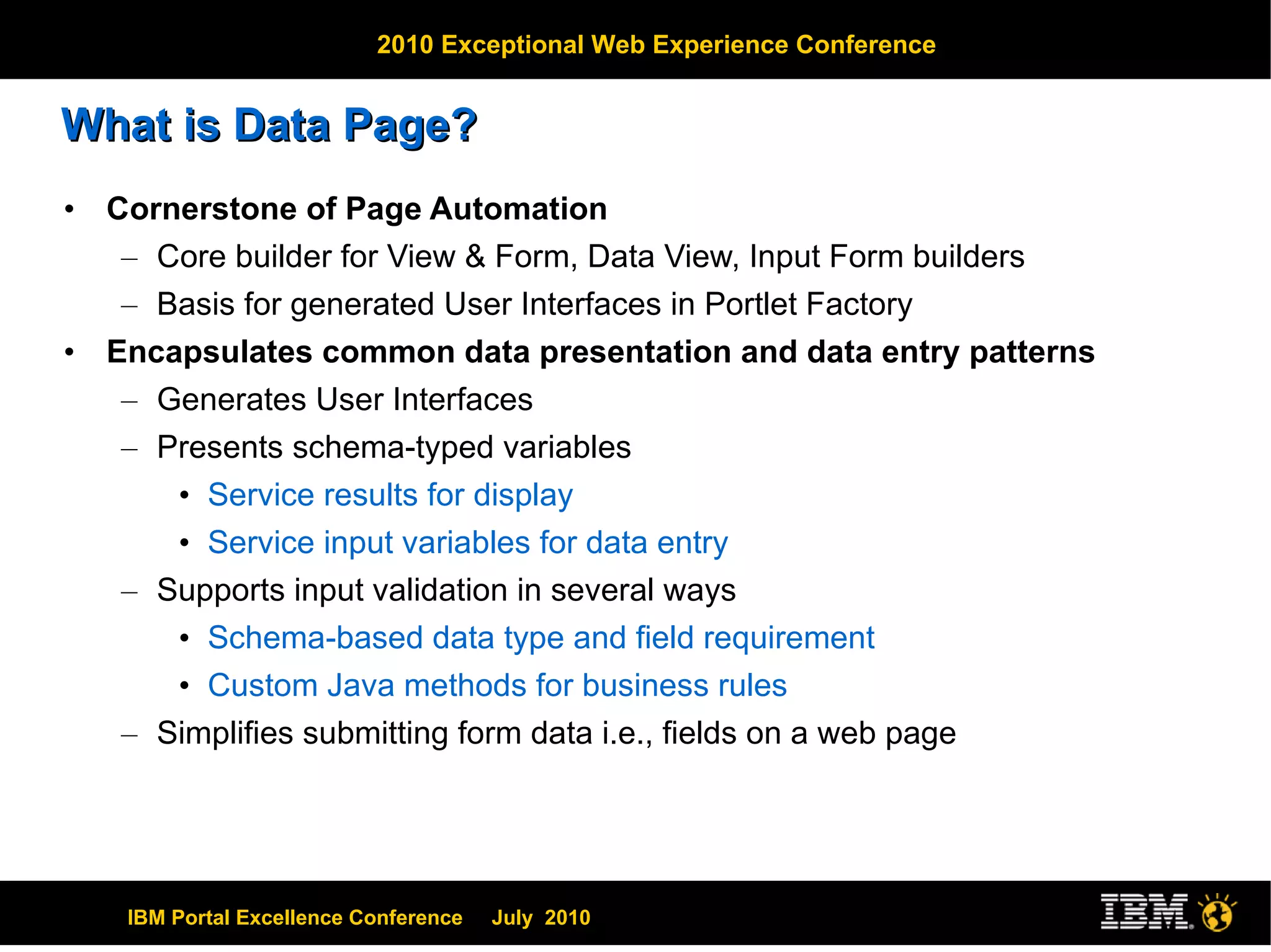 What is Data Page? Cornerstone of Page Automation Core builder for View & Form, Data View, Input Form builders Basis for generated User Interfaces in Portlet Factory Encapsulates common data presentation and data entry patterns Generates User Interfaces Presents schema-typed variables Service results for display Service input variables for data entry Supports input validation in several ways Schema-based data type and field requirement Custom Java methods for business rules Simplifies submitting form data i.e., fields on a web page 