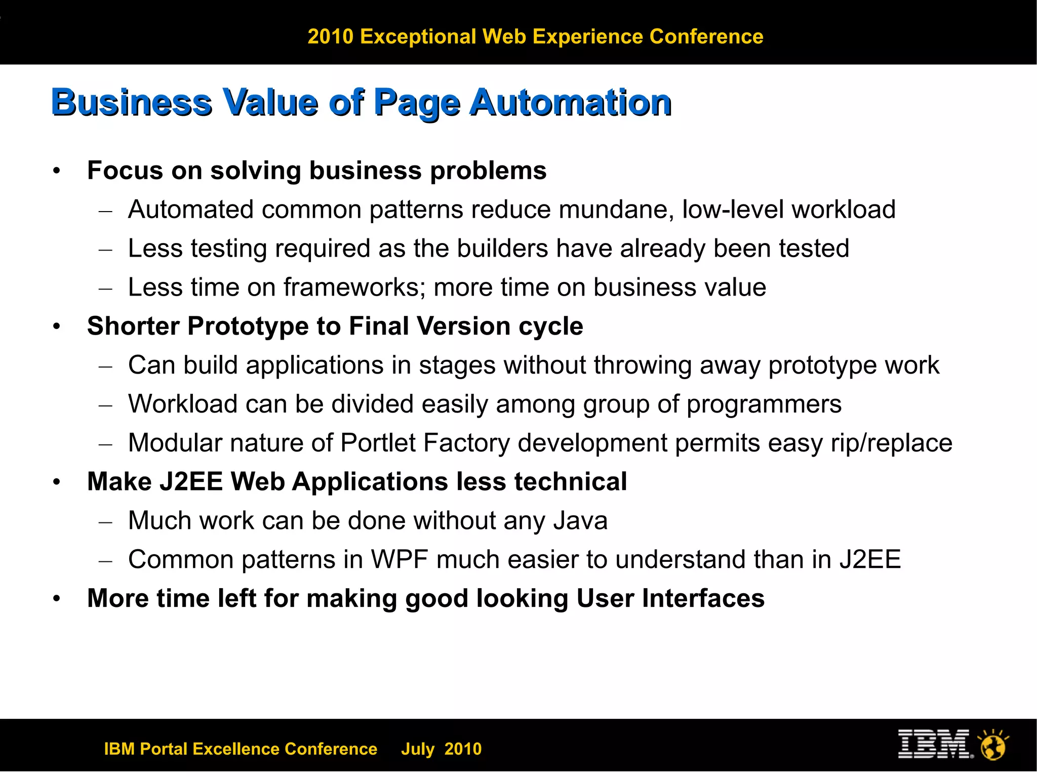 Business Value of Page Automation Focus on solving business problems Automated common patterns reduce mundane, low-level workload Less testing required as the builders have already been tested Less time on frameworks; more time on business value Shorter Prototype to Final Version cycle Can build applications in stages without throwing away prototype work Workload can be divided easily among group of programmers Modular nature of Portlet Factory development permits easy rip/replace Make J2EE Web Applications less technical Much work can be done without any Java Common patterns in WPF much easier to understand than in J2EE More time left for making good looking User Interfaces 
