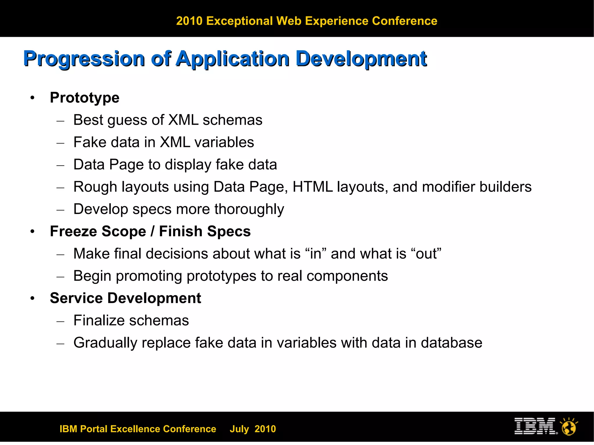 Progression of Application Development Prototype Best guess of XML schemas Fake data in XML variables Data Page to display fake data Rough layouts using Data Page, HTML layouts, and modifier builders Develop specs more thoroughly Freeze Scope / Finish Specs Make final decisions about what is “in” and what is “out” Begin promoting prototypes to real components Service Development Finalize schemas Gradually replace fake data in variables with data in database 