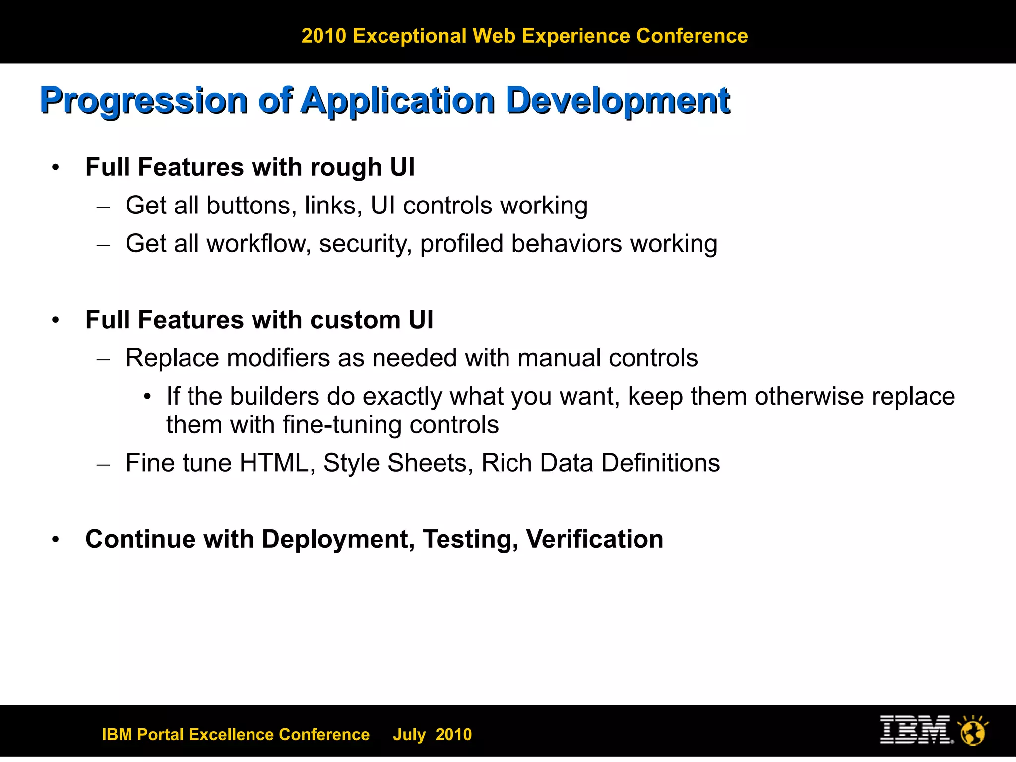 Progression of Application Development Full Features with rough UI Get all buttons, links, UI controls working Get all workflow, security, profiled behaviors working Full Features with custom UI Replace modifiers as needed with manual controls If the builders do exactly what you want, keep them otherwise replace them with fine-tuning controls Fine tune HTML, Style Sheets, Rich Data Definitions Continue with Deployment, Testing, Verification 